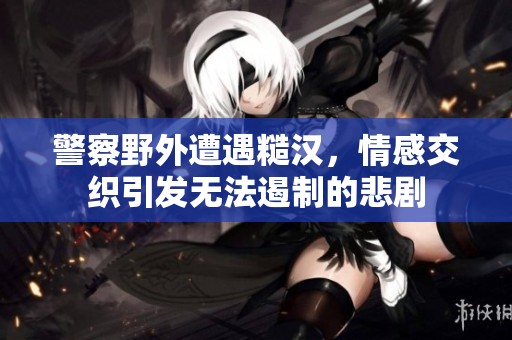 警察野外遭遇糙漢，情感交織引發(fā)無(wú)法遏制的悲劇