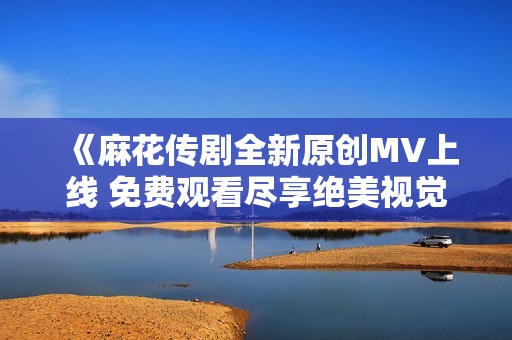 《麻花傳劇全新原創(chuàng)MV上線 免費觀看盡享絕美視覺盛宴》