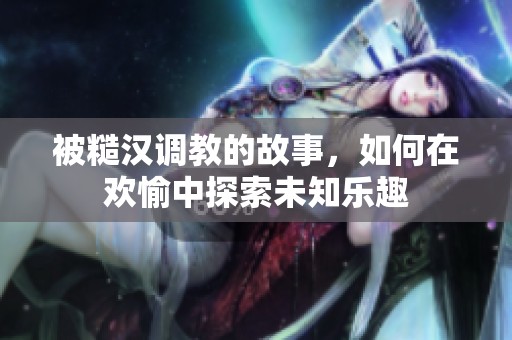 被糙漢調(diào)教的故事，如何在歡愉中探索未知樂趣