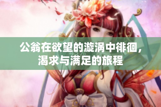 公翁在欲望的漩渦中徘徊，渴求與滿足的旅程