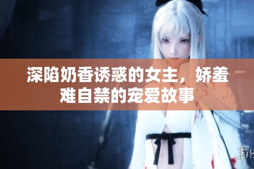 深陷奶香誘惑的女主，嬌羞難自禁的寵愛故事