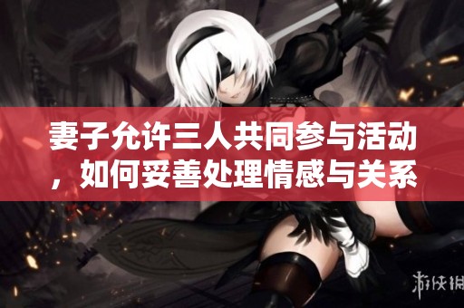 妻子允許三人共同參與活動(dòng)，如何妥善處理情感與關(guān)系？