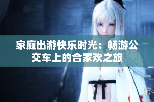 家庭出游快樂時(shí)光：暢游公交車上的合家歡之旅