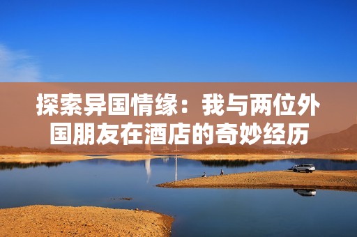 探索異國情緣：我與兩位外國朋友在酒店的奇妙經(jīng)歷