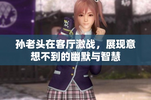 孫老頭在客廳激戰(zhàn)，展現(xiàn)意想不到的幽默與智慧