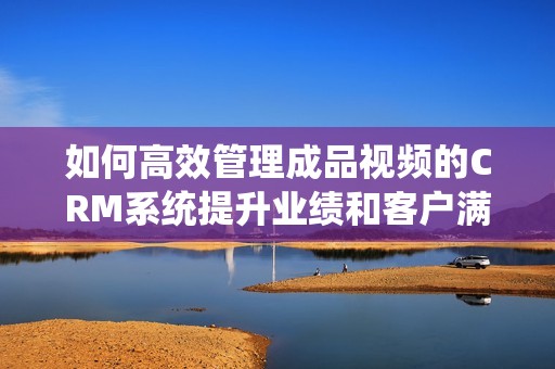 如何高效管理成品視頻的CRM系統(tǒng)提升業(yè)績(jī)和客戶滿意度