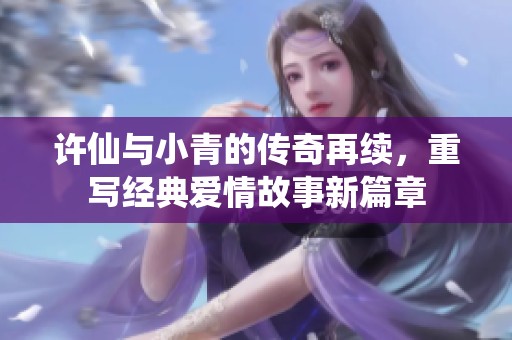 許仙與小青的傳奇再續(xù)，重寫經(jīng)典愛情故事新篇章