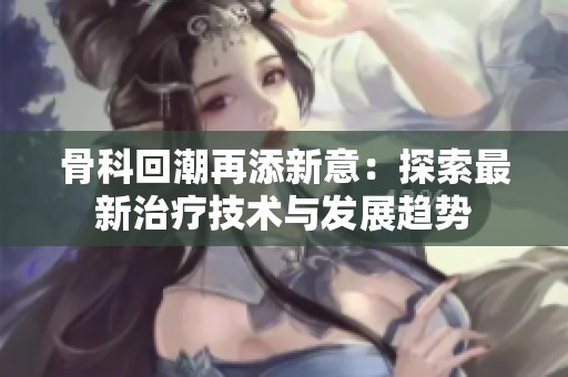 骨科回潮再添新意：探索最新治療技術(shù)與發(fā)展趨勢
