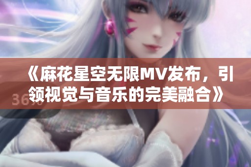 《麻花星空無限MV發(fā)布，引領(lǐng)視覺與音樂的完美融合》