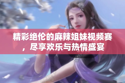 精彩絕倫的麻辣姐妹視頻賽，盡享歡樂(lè)與熱情盛宴