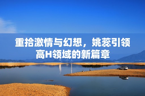 重拾激情與幻想，姚蕊引領高H領域的新篇章