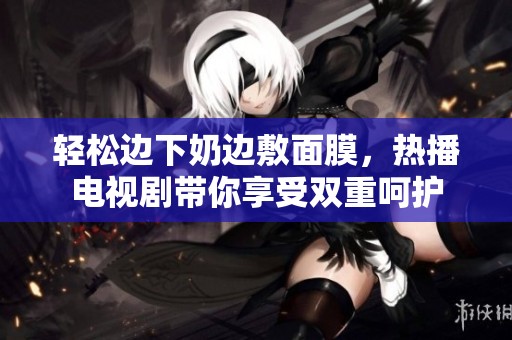 輕松邊下奶邊敷面膜，熱播電視劇帶你享受雙重呵護(hù)