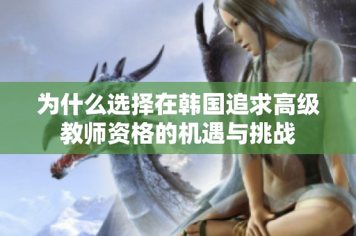 為什么選擇在韓國(guó)追求高級(jí)教師資格的機(jī)遇與挑戰(zhàn)