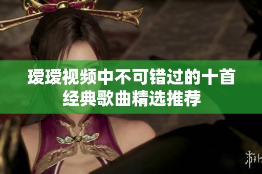 璦璦視頻中不可錯過的十首經(jīng)典歌曲精選推薦