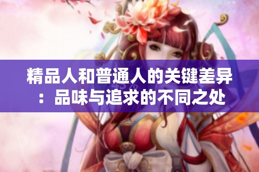 精品人和普通人的關(guān)鍵差異：品味與追求的不同之處