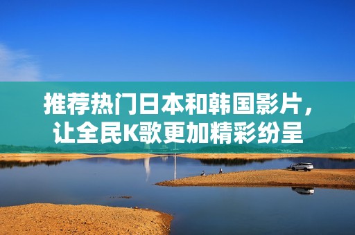 推薦熱門日本和韓國影片，讓全民K歌更加精彩紛呈