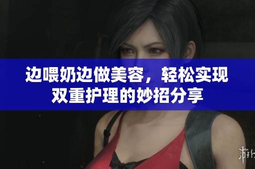 邊喂奶邊做美容，輕松實(shí)現(xiàn)雙重護(hù)理的妙招分享