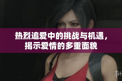 熱烈追愛中的挑戰(zhàn)與機遇，揭示愛情的多重面貌