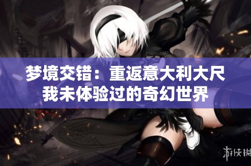夢境交錯(cuò)：重返意大利大尺我未體驗(yàn)過的奇幻世界
