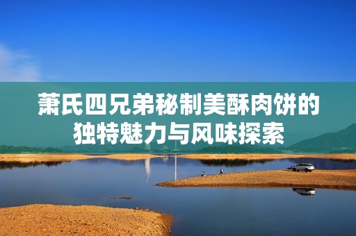 蕭氏四兄弟秘制美酥肉餅的獨特魅力與風(fēng)味探索