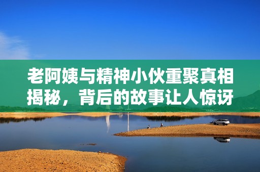 老阿姨與精神小伙重聚真相揭秘，背后的故事讓人驚訝
