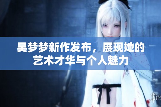 吳夢(mèng)夢(mèng)新作發(fā)布，展現(xiàn)她的藝術(shù)才華與個(gè)人魅力