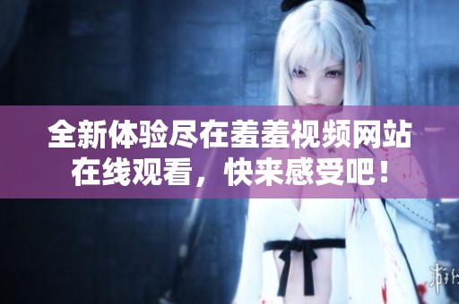 全新體驗盡在羞羞視頻網(wǎng)站在線觀看，快來感受吧！