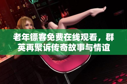 老年鏢客免費在線觀看，群英再聚訴傳奇故事與情誼