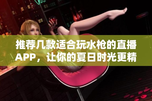 推薦幾款適合玩水槍的直播APP，讓你的夏日時(shí)光更精彩