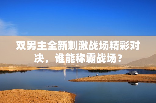 雙男主全新刺激戰(zhàn)場(chǎng)精彩對(duì)決，誰(shuí)能稱霸戰(zhàn)場(chǎng)？