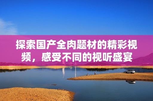 探索國(guó)產(chǎn)全肉題材的精彩視頻，感受不同的視聽(tīng)盛宴