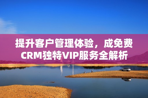 提升客戶管理體驗(yàn)，成免費(fèi)CRM獨(dú)特VIP服務(wù)全解析
