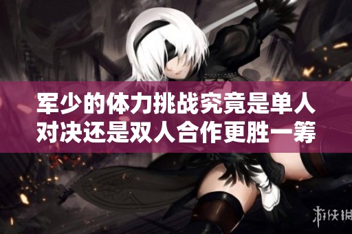 軍少的體力挑戰(zhàn)究竟是單人對(duì)決還是雙人合作更勝一籌