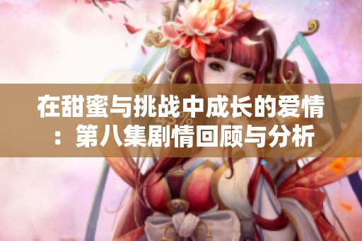 在甜蜜與挑戰(zhàn)中成長的愛情：第八集劇情回顧與分析
