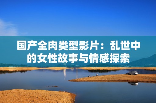 國產(chǎn)全肉類型影片：亂世中的女性故事與情感探索