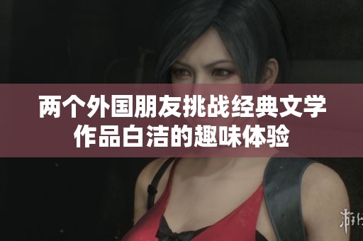 兩個(gè)外國(guó)朋友挑戰(zhàn)經(jīng)典文學(xué)作品白潔的趣味體驗(yàn)