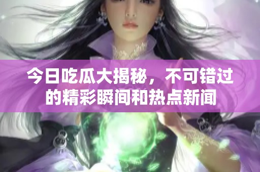 今日吃瓜大揭秘，不可錯過的精彩瞬間和熱點新聞