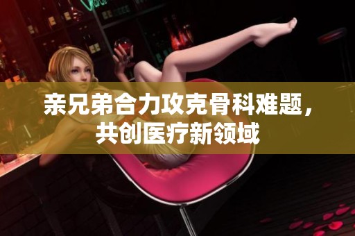 親兄弟合力攻克骨科難題，共創(chuàng)醫(yī)療新領域
