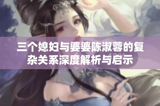 三個媳婦與婆婆陳淑蓉的復(fù)雜關(guān)系深度解析與啟示
