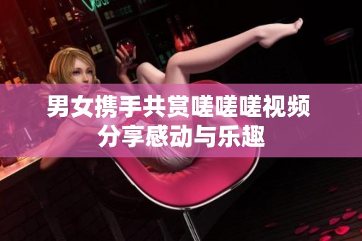 男女?dāng)y手共賞嗟嗟嗟視頻 分享感動(dòng)與樂(lè)趣