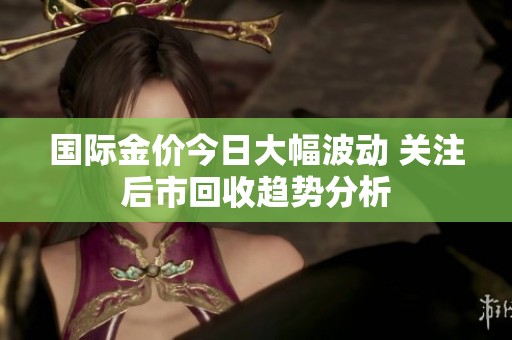國際金價今日大幅波動 關(guān)注后市回收趨勢分析