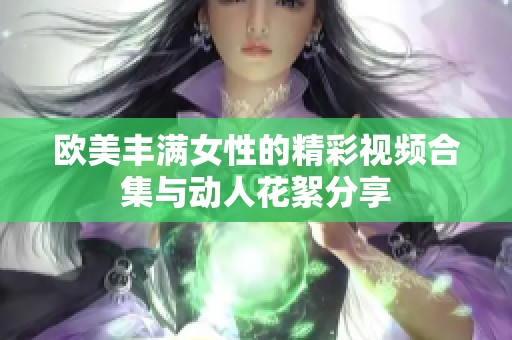 歐美豐滿女性的精彩視頻合集與動人花絮分享