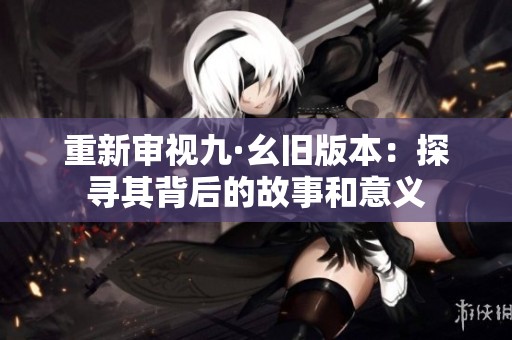 重新審視九·幺舊版本：探尋其背后的故事和意義