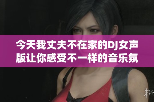 今天我丈夫不在家的DJ女聲版讓你感受不一樣的音樂氛圍
