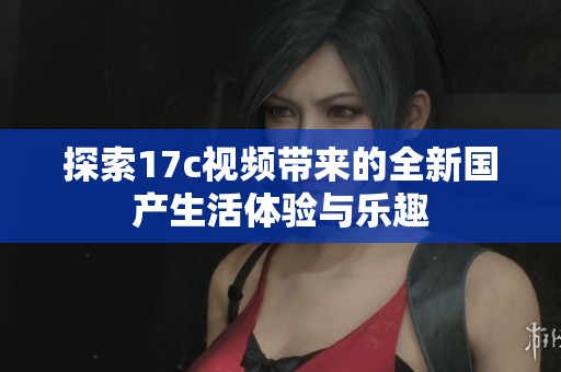 探索17c視頻帶來的全新國產(chǎn)生活體驗與樂趣