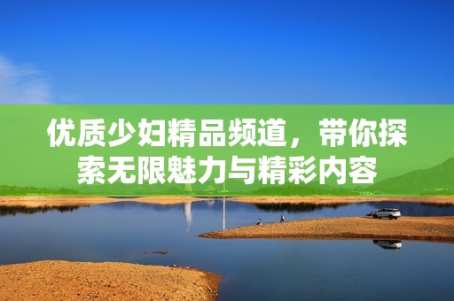 優(yōu)質(zhì)少婦精品頻道，帶你探索無限魅力與精彩內(nèi)容