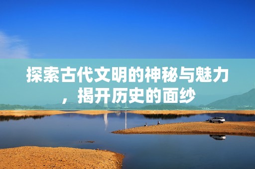 探索古代文明的神秘與魅力，揭開歷史的面紗