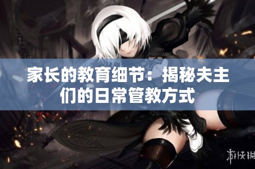 家長的教育細(xì)節(jié)：揭秘夫主們的日常管教方式
