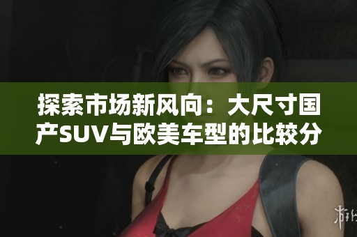 探索市場新風(fēng)向：大尺寸國產(chǎn)SUV與歐美車型的比較分析