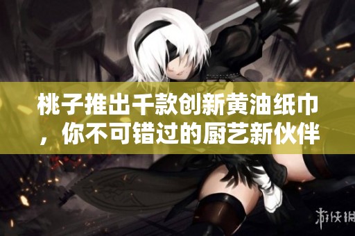桃子推出千款創(chuàng)新黃油紙巾，你不可錯過的廚藝新伙伴
